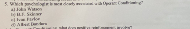 Which psychologist is most closely associated with Operant Conditioning?
a) John Watson
b) B.F. Skinner
c) Ivan Pavlov
d) Albert Bandura
onditioning, what does positive reinforcement involve?
