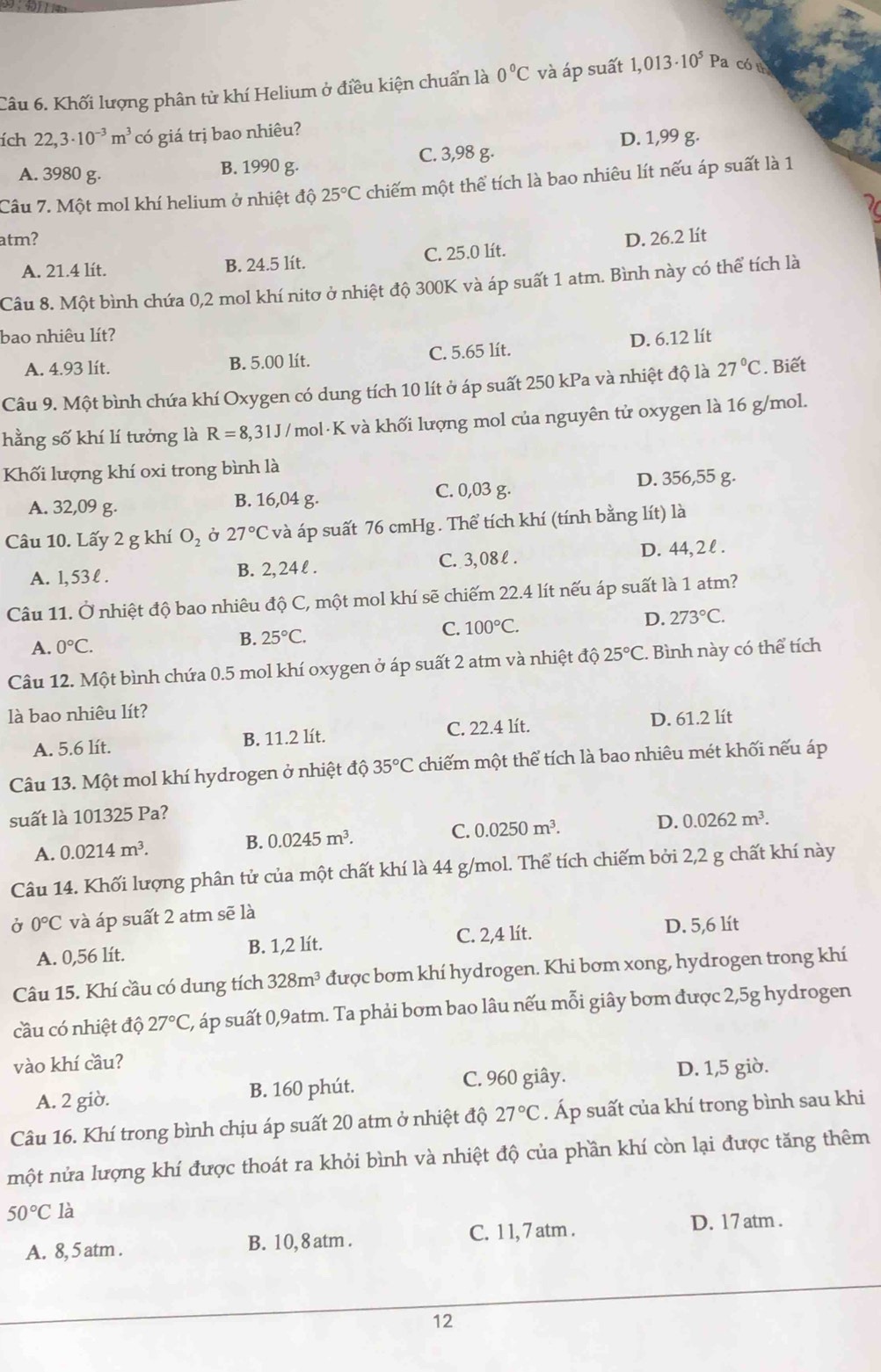 Khối lượng phân tử khí Helium ở điều kiện chuẩn là 0°C và áp suất 1,013· 10^5P a có n
ích 22,3· 10^(-3)m^3 có giá trị bao nhiêu?
D. 1,99 g.
A. 3980 g. B. 1990 g. C. 3,98 g.
Câu 7. Một mol khí helium ở nhiệt độ 25°C chiếm một thể tích là bao nhiêu lít nếu áp suất là 1
atm? D. 26.2 lít
A. 21.4 lít. B. 24.5 lít. C. 25.0 lít.
Câu 8. Một bình chứa 0,2 mol khí nitơ ở nhiệt độ 300K và áp suất 1 atm. Bình này có thể tích là
bao nhiêu lít?
A. 4.93 lít. B. 5.00 lít. C. 5.65 lít. D. 6.12 lít
Câu 9. Một bình chứa khí Oxygen có dung tích 10 lít ở áp suất 250 kPa và nhiệt độ là 27°C. Biết
hằng số khí lí tưởng là R=8 3,31J /mol·K và khối lượng mol của nguyên tử oxygen là 16 g/mol.
Khối lượng khí oxi trong bình là
A. 32,09 g. B. 16,04 g. C. 0,03 g. D. 356,55 g.
Câu 10. Lấy 2 g khí O_2 Ở 27°C và áp suất 76 cmHg . Thể tích khí (tính bằng lít) là
A. 1, 53 l . B. 2, 24 l . C. 3,08 l . D. 44, 2 l .
Câu 11. Ở nhiệt độ bao nhiêu độ C, một mol khí sẽ chiếm 22.4 lít nếu áp suất là 1 atm?
C. 100°C.
D. 273°C.
A. 0°C.
B. 25°C.
Câu 12. Một bình chứa 0.5 mol khí oxygen ở áp suất 2 atm và nhiệt độ 25°C. Bình này có thể tích
là bao nhiêu lít?
A. 5.6 lít. B. 11.2 lít. C. 22.4 lít. D. 61.2 lít
Câu 13. Một mol khí hydrogen ở nhiệt độ 35°C chiếm một thể tích là bao nhiêu mét khối nếu áp
suất là 101325 Pa?
A. 0.0214m^3. B. 0.0245m^3. C. 0.0250m^3.
D. 0.0262m^3.
Câu 14. Khối lượng phân tử của một chất khí là 44 g/mol. Thể tích chiếm bởi 2,2 g chất khí này
Ở 0°C và áp suất 2 atm sẽ là
A. 0,56 lít. B. 1,2 lít. C. 2,4 lít. D. 5,6 lít
Câu 15. Khí cầu có dung tích 328m^3 được bơm khí hydrogen. Khi bơm xong, hydrogen trong khí
cầu có nhiệt độ 27°C 2, áp suất 0,9atm. Ta phải bơm bao lâu nếu mỗi giây bơm được 2,5g hydrogen
vào khí cầu?
C. 960 giây.
A. 2 giờ. B. 160 phút. D. 1,5 giờ.
Câu 16. Khí trong bình chịu áp suất 20 atm ở nhiệt độ 27°C. Áp suất của khí trong bình sau khi
một nửa lượng khí được thoát ra khỏi bình và nhiệt độ của phần khí còn lại được tăng thêm
50°Cla
A. 8, 5 atm . B. 10, 8 atm . C. 1 1, 7 atm .
D. 17 atm .
12