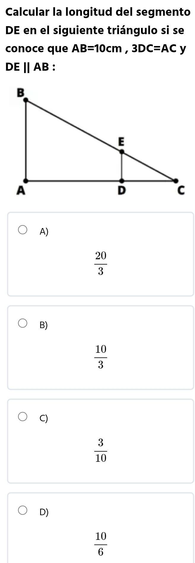 Calcular la longitud del segmento
DE en el siguiente triángulo si se
conoce que AB=10cm, 3DC=AC y
DEparallel AB.
A)
 20/3 
B)
 10/3 
C)
 3/10 
D)
 10/6 