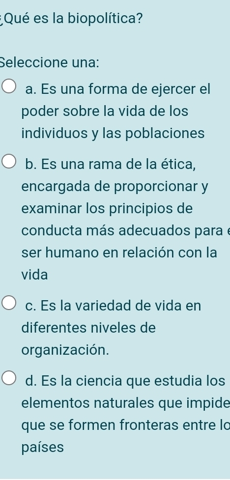 ¿Qué es la biopolítica?
Seleccione una:
a. Es una forma de ejercer el
poder sobre la vida de los
individuos y las poblaciones
b. Es una rama de la ética,
encargada de proporcionar y
examinar los principios de
conducta más adecuados para e
ser humano en relación con la
vida
c. Es la variedad de vida en
diferentes niveles de
organización.
d. Es la ciencia que estudia los
elementos naturales que impide
que se formen fronteras entre lo
países