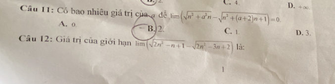 C. 4 D. +∞.
Câu 11: Có bao nhiêu giá trị của ạ đề limlimits (sqrt(n^2+a^2n)-sqrt(n^2+(a+2)n+1))=0.
A. 0 B. 2
C. 1 D. 3.
Câu 12: Giá trị của giới hạn lìm (sqrt(2n^2-n+1)-sqrt(2n^2-3n+2)) là: