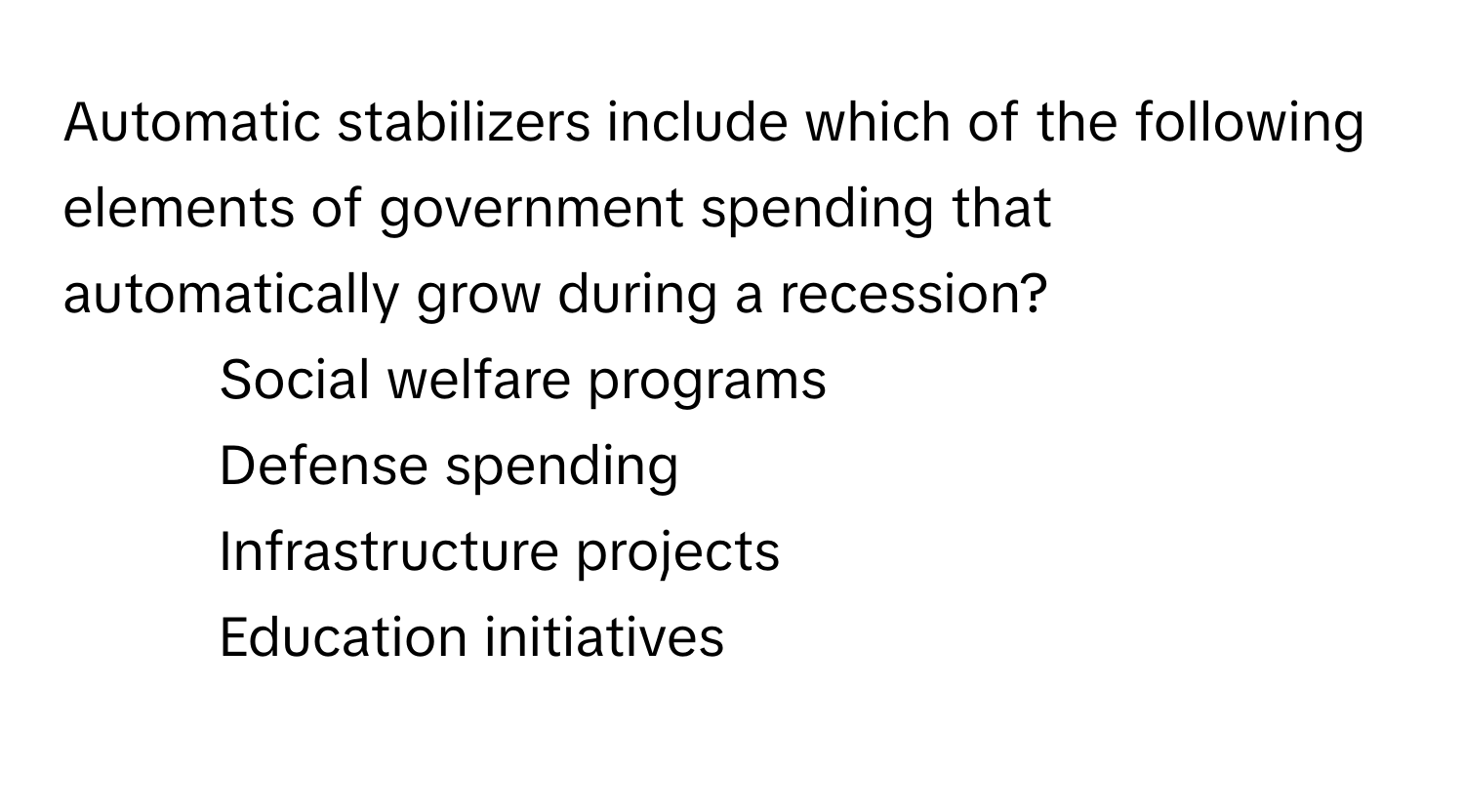 Automatic stabilizers include which of the following elements of government spending that automatically grow during a recession?

1) Social welfare programs
2) Defense spending
3) Infrastructure projects
4) Education initiatives