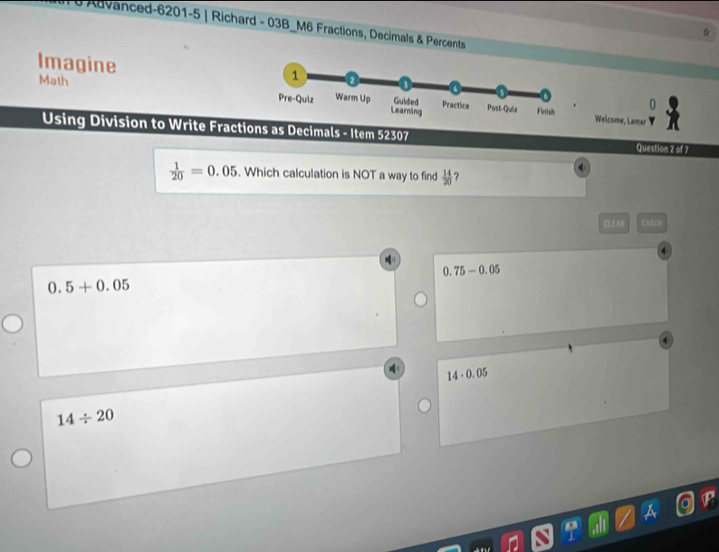 # Advanced-6201-5 | Richard - 03B_M6 Fractions, Decimals & Percents
Imagine
Math 
Welcome, Lamar
Using Division to Write Fractions as Decimals - Item 52307 Question 2 of 7
 1/20 =0.05. Which calculation is NOT a way to find  14/20  ?
CLEAN
0.75-0.05
0.5+0.05
14· 0.05
14/ 20