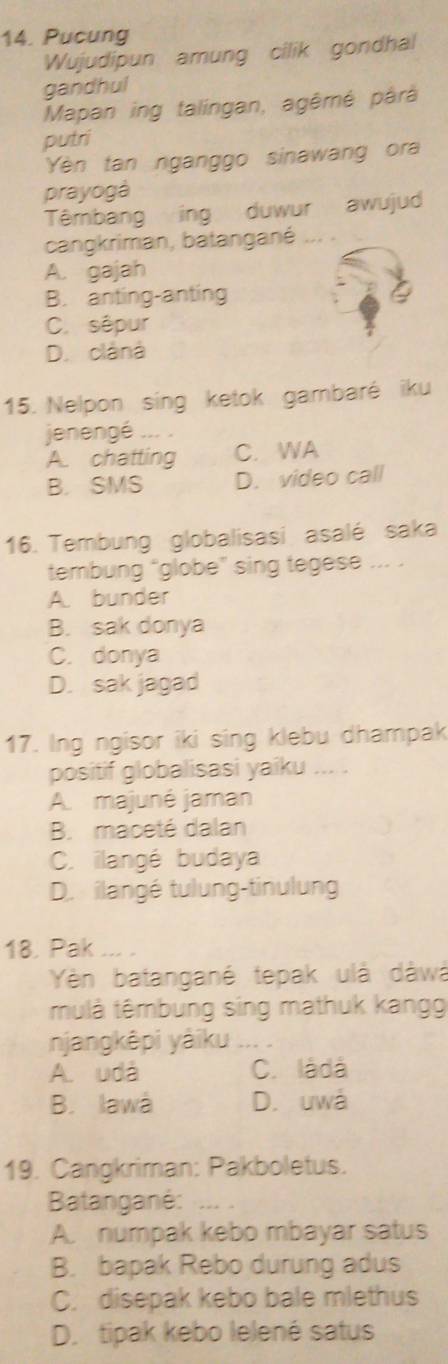 Pucung
Wujudipun amung cilik gondhal
gandhul
Mapan ing talingan, agêmé pârà
putri
Yèn tan nganggo sinawang ora
prayogá
Têmbang ing duwur awujud
cangkriman, batangané ... .
A. gajah
B. anting-anting
C. sêpur
D. clâná
15. Nelpon sing ketok gambaré iku
jenengé
A. chatting C. WA
B. SMS D. video call
16. Tembung globalisasi asalé saka
tembung "globe” sing tegese ... .
A. bunder
B. sak donya
C. donya
D. sak jagad
17. Ing ngisor iki sing klebu dhampak
positif globalisasi yaiku ... .
A. majuné jaman
B. maceté dalan
C. ilangé budaya
D. ilangé tulung-tinulung
18. Pak ....
Yèn batangané tepak ulà dàwá
mulà têmbung sing mathuk kangg
njangkêpi yàiku
A. uda C. làdá
B. Iawá D. uwa
19. Cangkriman: Pakboletus.
Batanganė:
A. numpak kebo mbayar satus
B. bapak Rebo durung adus
C. disepak kebo bale mlethus
D. tipak kebo lelené satus