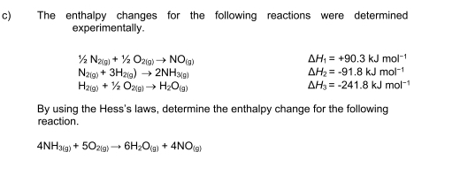 The enthalpy changes for the following reactions were determined 
experimentally.
1/2N_2(g)+1/2O_2(g)to NO_(g)
△ H_1=+90.3kJmol^(-1)
N_2(g)+3H_2(g)to 2NH_3(g)
△ H_2=-91.8kJmol^(-1)
H_2(g)+1/2O_2(g)to H_2O_(g)
△ H_3=-241.8kJmol^(-1)
By using the Hess's laws, determine the enthalpy change for the following 
reaction.
4NH_3(g)+5O_2(g)to 6H_2O_(g)+4NO_(g)