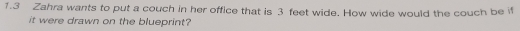 1.3 Zahra wants to put a couch in her office that is 3 feet wide. How wide would the couch be if 
it were drawn on the blueprint?