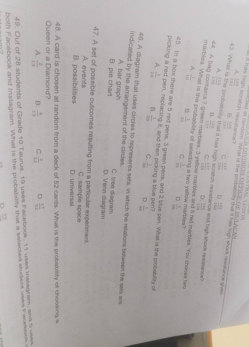 LLNTRAL LUZON
JULS DIVISION OFFICE OF BULACAN
at it has high scratch resistance?
lected at random. What is the probability that it has high shock resistance given
A.  135/132  B.  125/137  C.  137/150 
D.  132/150 
43. What is the probability that it has high scratch resista and high shock resistance?
A.  125/150  B.  125/137  C.  137/150 
D.  132/150 
44. A bag contains 7 green marbles, 3 yellow marbles a 5 red marbles. You choose two
marbles. What is the probability of selecting a two yellow marbles?
A.  1/10  B.  1/20  C.  1/35  D.  1/50 
45. In a box there are 5 red pens, 3 green pens, and 2 blue pen. What is the probability of
picking a red pen, replacing it, and then picking a blue pen?
A.  1/10  B.  1/20  C.  1/30  D.  1/40 
46. A diagram that uses circles to represents sets, in which the relations between the sets are
indicated by the arrangement of the circles.
A. bar graph C. tree diagram
B. pie chart D. Venn diagram
47. A set of possible outcomes resulting from a particular experiment.
A. events C. sample space
B. possibilities D. universal
48. A card is chosen at random from a deck of 52 cards. What is the probability of choosing a
Queen or a Diamond?
A.  2/13   4/13   2/52  D.  17/52 
B.
C.
49. Out of 28 students of Grade 10 Taurus, 19 uses Facebook, 11 uses Instagram, and 5 uses
both Facebook and Instagram. What is the probability that a selected student uses Facebook
D. frac 35