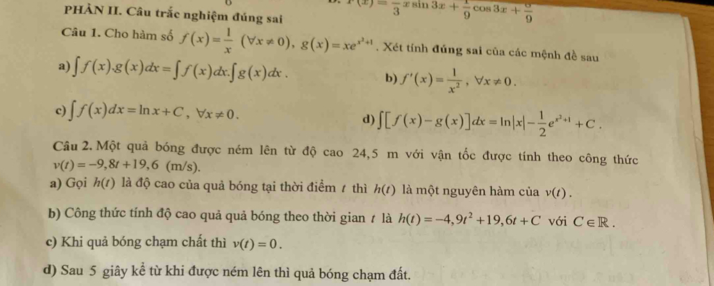 PHÀN II. Câu trắc nghiệm đúng sai
r(x)=frac 3xsin 3x+ 1/9 cos 3x+ 5/9 
Câu 1. Cho hàm số f(x)= 1/x (forall x!= 0), g(x)=xe^(x^2)+1. Xét tính đúng sai của các mệnh đề sau 
a) ∈t f(x). g(x)dx=∈t f(x)dx. ∈t g(x)dx. b) f'(x)= 1/x^2 , forall x!= 0. 
c) ∈t f(x)dx=ln x+C, forall x!= 0. d) ∈t [f(x)-g(x)]dx=ln |x|- 1/2 e^(x^2)+1+C. 
Câu 2. Một quả bóng được ném lên từ độ cao 24,5 m với vận tốc được tính theo công thức
v(t)=-9,8t+19, 6(m/s). 
a) Gọi h(t) là độ cao của quả bóng tại thời điểm 1 thì h(t) là một nguyên hàm của v(t). 
b) Công thức tính độ cao quả quả bóng theo thời gian t là h(t)=-4, 9t^2+19, 6t+C với C∈ R. 
c) Khi quả bóng chạm chất thì v(t)=0. 
d) Sau 5 giây kể từ khi được ném lên thì quả bóng chạm đất.