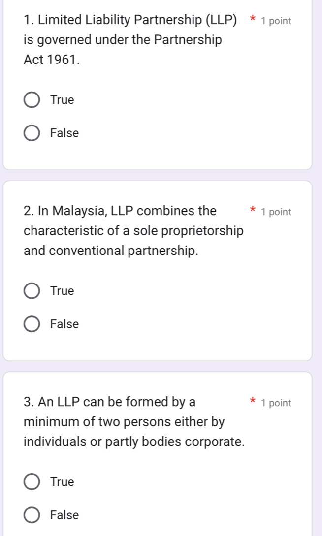 Limited Liability Partnership (LLP) * 1 point
is governed under the Partnership
Act 1961.
True
False
2. In Malaysia, LLP combines the 1 point
characteristic of a sole proprietorship
and conventional partnership.
True
False
3. An LLP can be formed by a 1 point
minimum of two persons either by
individuals or partly bodies corporate.
True
False