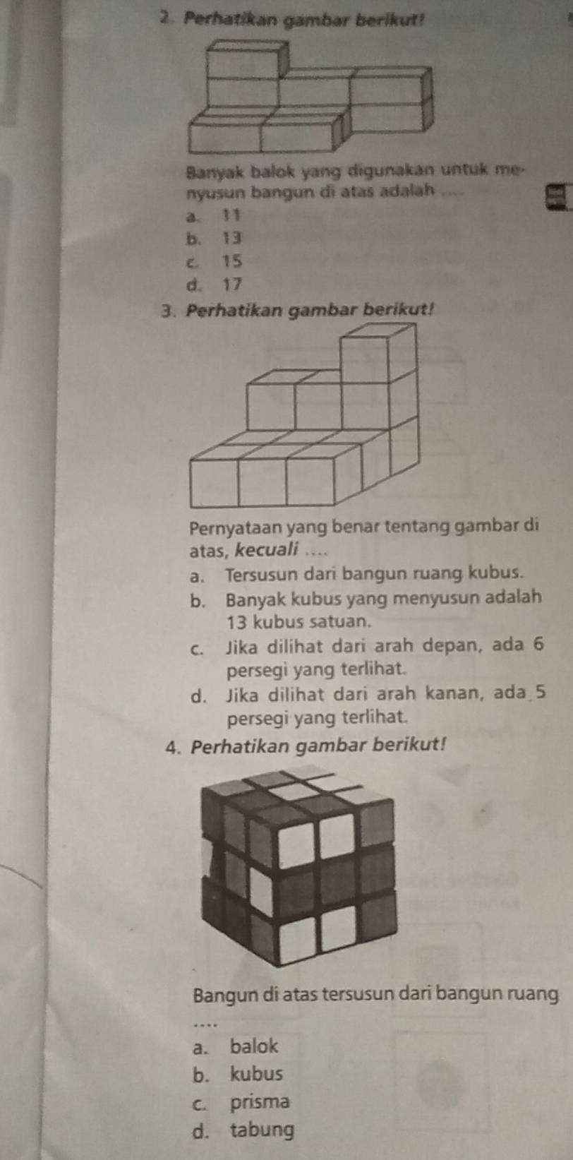 Perhatikan gambar berikut!
Banyak balok yang digunakan untuk me-
nyusun bangun di atas adalah ....
a. 11
b. 13
c. 15
d. 17
3. Perhatikan gambar berikut!
Pernyataan yang benar tentang gambar di
atas, kecuali ....
a. Tersusun dari bangun ruang kubus.
b. Banyak kubus yang menyusun adalah
13 kubus satuan.
c. Jika dilihat dari arah depan, ada 6
persegi yang terlihat.
d. Jika dilihat dari arah kanan, ada 5
persegi yang terlihat.
4. Perhatikan gambar berikut!
Bangun di atas tersusun dari bangun ruang
a. balok
b. kubus
c. prisma
d. tabung