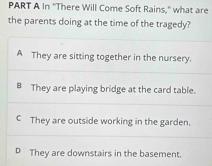 In "There Will Come Soft Rains," what are
the parents doing at the time of the tragedy?
A They are sitting together in the nursery.
B They are playing bridge at the card table.
C They are outside working in the garden.
D They are downstairs in the basement.