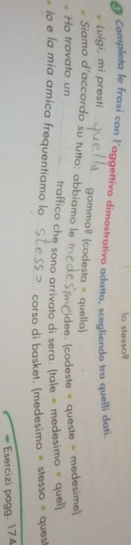 lo stesso? 
Completa le frasi con l'aggettivo dimostrativo adatto, scegliendo tra quelli dati. 
_ 
Luigi, mi presti 
gomma? (codesta = quella) 
Siamo d'accordo su tutto: abbiamo le_ 
Ho trovato un 
idee. (codeste * queste medesime) 
_traffico che sono arrivato di sera. (tale • medesimo ® quel) 
Io e la mia amica frequentiamo lo_ 
corso di basket. (medesimo ≡ stesso ® quest 
Esercizi pagg. 174