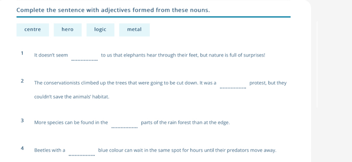 Complete the sentence with adjectives formed from these nouns. 
centre hero logic metal 
_ 
1 It doesn't seem to us that elephants hear through their feet, but nature is full of surprises! 
_ 
2 The conservationists climbed up the trees that were going to be cut down. It was a protest, but they 
couldn't save the animals' habitat. 
_ 
3 More species can be found in the parts of the rain forest than at the edge. 
_ 
4 Beetles with a blue colour can wait in the same spot for hours until their predators move away.