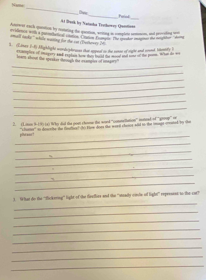 Name: 
_ 
Date: 
_ 
_Period: 
At Dusk by Natasha Trethewey Questions 
Answer each question by restating the question, writing in complete sentences, and providing text 
evidence with a parenthetical citation. Citation Example: The speaker imagines the neighbor ''doing 
small tasks '' while waiting for the cat (Trethewey 24). 
1. (Lines 1-8) Highlight words/phrases that appeal to the sense of sight and sound. Identify 2
examples of imagery and explain how they build the mood and tone of the poem. What do we 
_ 
learn about the speaker through the examples of imagery? 
_ 
_ 
_ 
_ 
_ 
_ 
2. (Lines 9-19) (a) Why did the poet choose the word “constellation” instead of “group” or 
“cluster” to describe the fireflies? (b) How does the word choice add to the image created by the 
_phrase? 
_ 
_ 
_ 
_ 
_ 
_ 
_ 
3. What do the “flickering” light of the fireflies and the “steady circle of light” represent to the cat? 
_ 
_ 
_ 
_ 
_ 
_ 
_