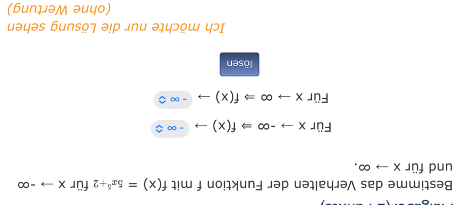 Bestimme das Verhalten der Funktion f mit f(x)=5x^5+2 für Xto -∈fty
und für Xto ∈fty. 
Für xto -∈fty Rightarrow f(x)to -∈fty
Für xto ∈fty Rightarrow f(x)to -∈fty
lösen 
Ich möchte nur die Lösung sehen 
(ohne Wertung)