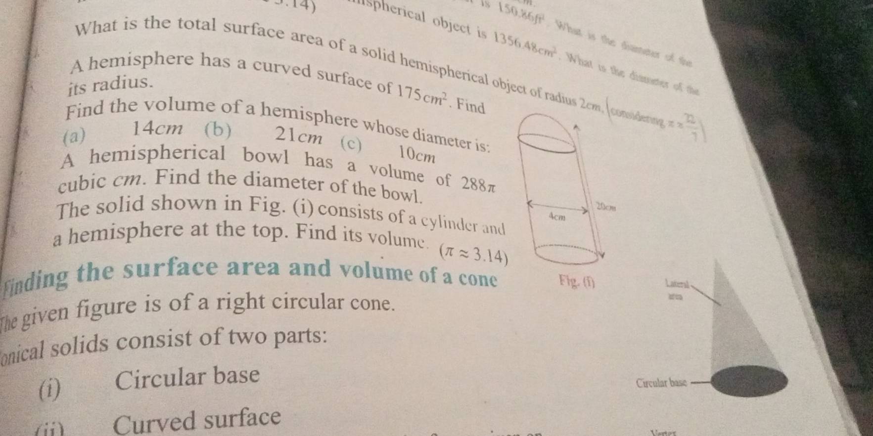 150.86ft^2 What is the diameter of th 
3.14) spherical object is 1356.48cm^2. What is the dismeter of the 
What is the total surface area of a solid hemispherical object of radius ndern π *  22/7 )
A hemisphere has a curved surface of 175cm^2. Find 
its radius. 
Find the volume of a hemisphere whose diameter is: 
(a) 14cm (b) 21cm (c)
10cm
A hemispherical bowl has a volume of 288π
cubic cm. Find the diameter of the bowl. 
The solid shown in Fig. (i) consists of a cylinder and 
a hemisphere at the top. Find its volume.
(π approx 3.14)
finding the surface area and volume of a cone 
The given figure is of a right circular cone. 
onical solids consist of two parts: 
(i) Circular base 
(ii) Curved surface