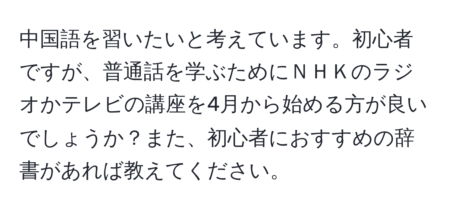 中国語を習いたいと考えています。初心者ですが、普通話を学ぶためにＮＨＫのラジオかテレビの講座を4月から始める方が良いでしょうか？また、初心者におすすめの辞書があれば教えてください。