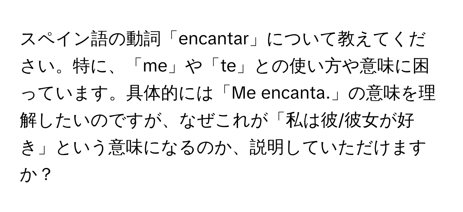 スペイン語の動詞「encantar」について教えてください。特に、「me」や「te」との使い方や意味に困っています。具体的には「Me encanta.」の意味を理解したいのですが、なぜこれが「私は彼/彼女が好き」という意味になるのか、説明していただけますか？