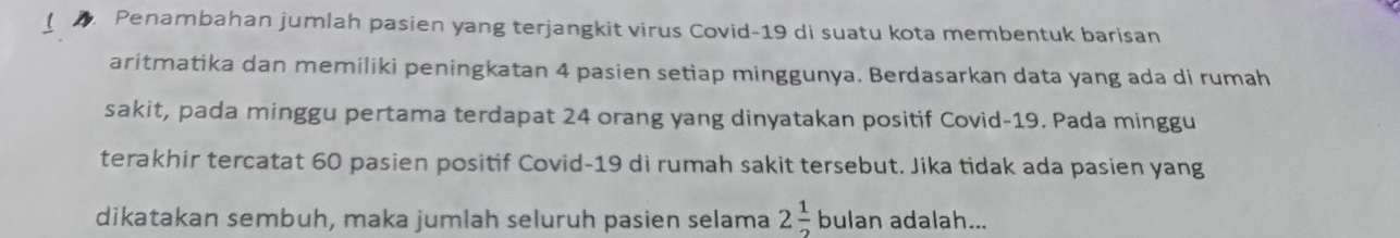 Penambahan jumlah pasien yang terjangkit virus Covid- 19 di suatu kota membentuk barisan 
aritmatika dan memiliki peningkatan 4 pasien setiap minggunya. Berdasarkan data yang ada di rumah 
sakit, pada minggu pertama terdapat 24 orang yang dinyatakan positif Covid- 19. Pada minggu 
terakhir tercatat 60 pasien positif Covid- 19 di rumah sakit tersebut. Jika tidak ada pasien yang
v
dikatakan sembuh, maka jumlah seluruh pasien selama 2 1/2  bulan adalah...