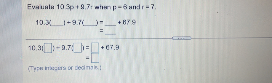 Evaluate 10.3p+9.7r when p=6 and r=7.
10.3(_  ) + 9.7(_  ) = _  +67.9
=
_
10.3(□ )+9.7(□ )=□ +67.9
=□
(Type integers or decimals.)