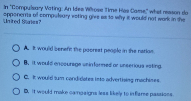 In "Compulsory Voting: An Idea Whose Time Has Come," what reason do
opponents of compulsory voting give as to why it would not work in the
United States?
A. It would benefit the poorest people in the nation.
B. It would encourage uninformed or unserious voting.
C. It would turn candidates into advertising machines.
D. It would make campaigns less likely to inflame passions.