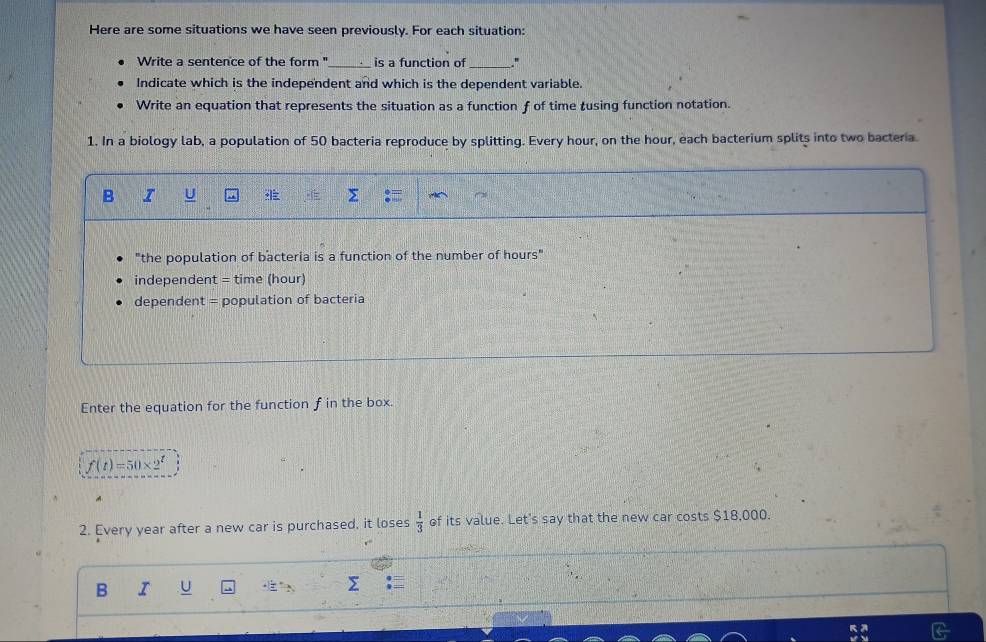 Here are some situations we have seen previously. For each situation: 
Write a sentence of the form "_ is a function of _" 
Indicate which is the independent and which is the dependent variable. 
Write an equation that represents the situation as a function f of time tusing function notation. 
1. In a biology lab, a population of 50 bacteria reproduce by splitting. Every hour, on the hour, each bacterium splits into two bacteria. 
B I U Σ 
"the population of bacteria is a function of the number of hours" 
independent = time (hour) 
dependent = population of bacteria 
Enter the equation for the function f in the box.
f(t)=50* 2^t
2. Every year after a new car is purchased, it loses  1/3  of its value. Let's say that the new car costs $18,000. 
B I U Σ