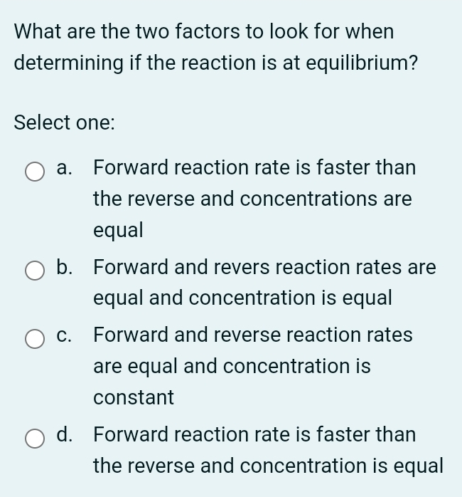 What are the two factors to look for when
determining if the reaction is at equilibrium?
Select one:
a. Forward reaction rate is faster than
the reverse and concentrations are
equal
b. Forward and revers reaction rates are
equal and concentration is equal
c. Forward and reverse reaction rates
are equal and concentration is
constant
d. Forward reaction rate is faster than
the reverse and concentration is equal