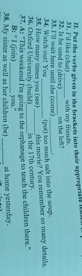 Put the verbs given in the brackets into their appropriate tens 
31. I’d like (chat) _with my friends. 
32. Is he used to (drive) _on the left? 
33. I’ll wait here until she (come)_ 
. 
34. Watch out! You 
(put) too much salt into the soup. 
35. How many times you (see) _this movie? You remember so many details. 
36. Oxford University (build) in the 17th century. 
37. A: "This weekend I'm going to the orphanage to teach the children there." 
B: " I (join) you." 
38. My sister as well as her children (be) _at home yesterday.