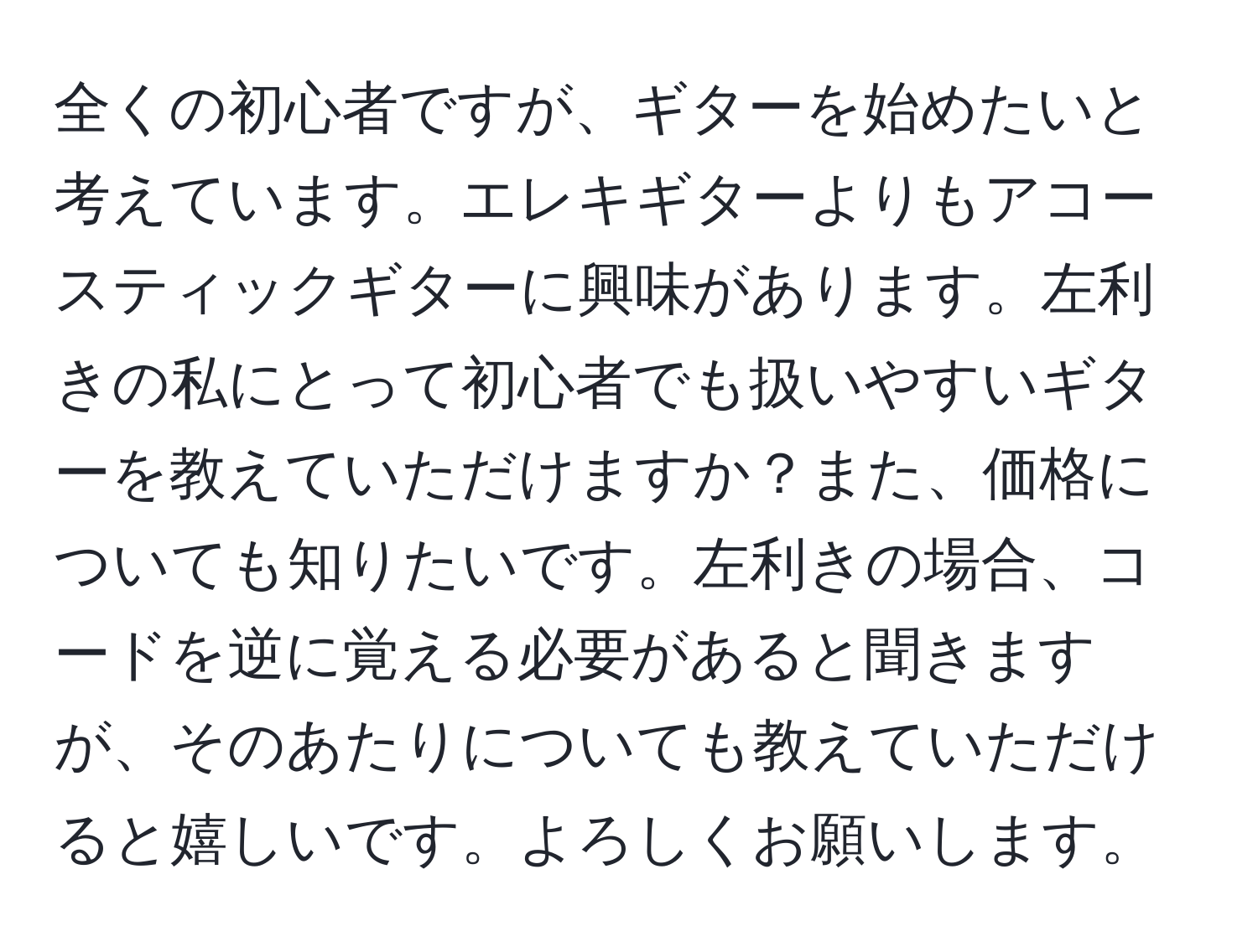 全くの初心者ですが、ギターを始めたいと考えています。エレキギターよりもアコースティックギターに興味があります。左利きの私にとって初心者でも扱いやすいギターを教えていただけますか？また、価格についても知りたいです。左利きの場合、コードを逆に覚える必要があると聞きますが、そのあたりについても教えていただけると嬉しいです。よろしくお願いします。