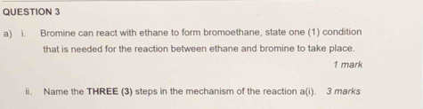 Bromine can react with ethane to form bromoethane, state one (1) condition 
that is needed for the reaction between ethane and bromine to take place. 
1 mark 
ii. Name the THREE (3) steps in the mechanism of the reaction a(i). 3 marks