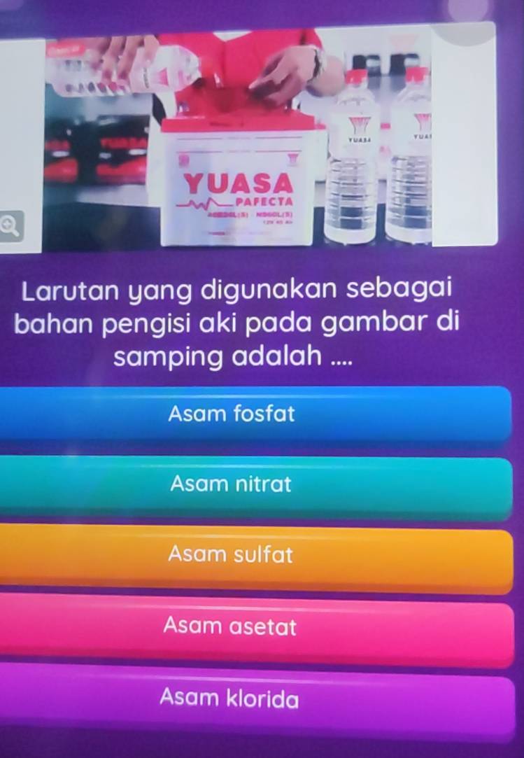 a
Larutan yang digunakan sebagai
bahan pengisi aki pada gambar di
samping adalah ....
Asam fosfat
Asam nitrat
Asam sulfat
Asam asetat
Asam klorida