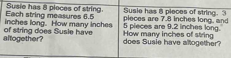 Susie has 8 pieces of string. Susie has 8 pieces of string. 3
Each string measures 6.5 pieces are 7.8 inches long, and
inches long. How many inches 5 pieces are 9.2 inches long. 
of string does Susie have How many inches of string 
altogether? does Susie have altogether?