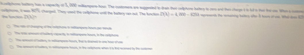 Auzellphome battery hass a capacity of 5,000 milliampere-hour. The customers are suggested to drain their celiphone baltery to zero and then charge it in full in that frt on lhen a num
celtphome, It was 8076 charged. They used the celiphone untl the baltery ran out. The lunction D(h)=4,000-623h represents the remaning battery after At hours of use. What does 627
the funcatn D(h) 7
The rie of chumping of the celiphore io miliampere- hours ger minute
The wai amount o baltary capacty; in milliampere-hours, in the cetphone
Theamoure of zaltery, in milampere- hours, that is drained in one hour of uso
The amound of battery, in milliampere-hours, in the celiphone when It is list receved by the customer