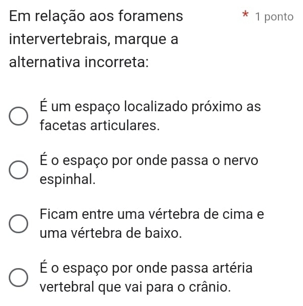 Em relação aos foramens * 1 ponto
intervertebrais, marque a
alternativa incorreta:
É um espaço localizado próximo as
facetas articulares.
É o espaço por onde passa o nervo
espinhal.
Ficam entre uma vértebra de cima e
uma vértebra de baixo.
É o espaço por onde passa artéria
vertebral que vai para o crânio.