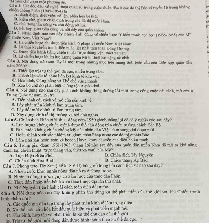 thí sinh chỉ chọn một phương án.
Câu 1. Nét độc đảo về nghệ thuật quân sự trong cuộc chiến đầu ở các đô thị Bắc vĩ tuyến 16 trong kháng m
chiến chống Pháp (1945-1954) là ais
A. đánh điểm, diệt viện, cô lập, phân hóa kẻ thù. d
B. kiểm chế, giar chân địch trong các đô thị miền Nam.
er
C. chủ động tần công và chủ động rút lui.
th
D. kết hợp giữa tiến công và nổi dậy của quần chủng.
Câu 2. Nhận định nào sau đây phản ảnh đúng về chiến lược “Chiến tranh cục bộ” (1965-1968) của Mĩ t
ở miền Nam Việt Nam?
A. Là chiến lược chỉ được tiến hành ở phạm vi miền Nam Việt Nam.
4
B. Là thời kì chiến tranh diễn ra ác liệt nhất trên toàn Đông Dương.
e
C. Được tiến hành bằng chiến thuật “trực thăng vận, thiết xa vận”.
D. Là chiến lược khiến lực lượng quân Mĩ bị thiệt hại nặng nề nhất.
Câu 3. Nội dung nào sau đây là một trong những mục tiêu mang tính toàn cầu của Liên hợp quốc đến
năm 2030?
A. Thiết lập trật tự thế giới đa cực, nhiều trung tâm.
B. Thành lập các tổ chức liên kết kinh tế khu vực.
C. Hòa bình, Công bằng và Thể chế vững mạnh.
D. Xóa bỏ chế độ phân biệt chủng tộc A-pác-thai.
Câu 4. Nội dung nào sau đây phản ánh không đúng đường lối mới trong công cuộc cải cách, mở cửa ở
Trung Quốc từ năm 1978?
A. Tiến hành cải cách và mở cửa nền kinh tế.
B. Lầy phát triển kinh tể làm trung tâm.
C. Lầy đổi mới chính trị làm trung tâm.
D. Xây dựng kinh tế thị trường xã hội chủ nghĩa.
Câu 5. Chiến dịch Biên giới thu - đông năm 1950 giành thắng lợi đã có ý nghĩa nào sau đây?
A. Lực lượng kháng chiến giành được thế chủ động trên chiến trường chính Bắc Bộ.
B. Đưa cuộc kháng chiến chống Mỹ của nhân dân Việt Nam sang giai đoạn mới.
C. Hoàn thành xuất sắc nhiệm vụ giam chân Pháp trong các đô thị ở phía Bắc.
D. Làm phá sản hoàn toàn kế hoạch Nava, xoay chuyển cục diện chiến tranh.
Câu 6. Trong giai đoạn 1961-1965, thắng lợi nào sau đây của quân dân miền Nam đã mở ra khả năng
đánh bại chiến thuật “trực thăng vận, thiết xa vận” của Mỹ?
A. Trận Điện Biên Phủ. B. Chiến dịch Tây Nguyên.
C. Chiến dịch Hòa Bình. D. Chiến thắng Ấp Bắc.
Câu 7. Phong trào Tây Sơn (thế kỉ XVIII) bùng nổ trong bối cảnh lịch sử nào sau đây?
A. Nhiều cuộc khởi nghĩa nông dân nổ ra ở Đàng trong.
B. Nước ta đứng trước nguy cơ xâm lược của thực dân Pháp.
C. Thực dân Pháp tiến hành khai thác thuộc địa lần thứ nhất.
D. Nhà Nguyễn tiến hành cải cách toàn diện đất nước.
Câu 8. Nội dung nào sau đây không phản ảnh đúng xu thế phát triển của thế giới sau khi Chiến tranh
lạnh chấm dứt?
A. Các quốc gia đều tập trung lấy phát triển kinh tế làm trọng điểm.
B. Xu thể toàn cầu hóa bắt đầu xuất hiện và phát triển mạnh mẽ.
C. Hòa bình, hợp tác và phát triển là xu thế chủ đạo của thế giới.
D. Trật tự thế giới mới đang dần được hình thành theo xu thế đa cực.