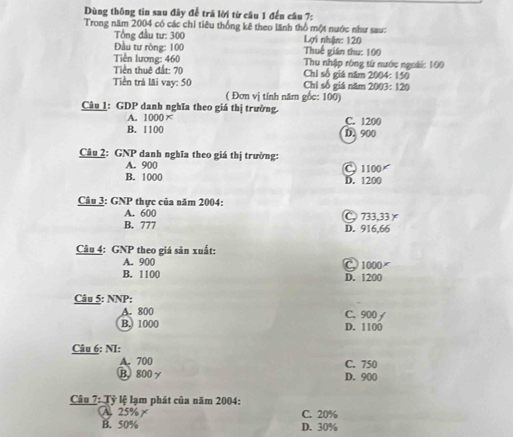 Dùng thông tin sau đây để trả lời từ câu 1 đến câu 7:
Trong năm 2004 có các chi tiêu thống kê theo lãnh thổ một nước như sau:
Tổng đầu tư: 300 Lợi nhận: 120
Đầu tư ròng: 100 Thuế gián thu: 100
Tiền lương: 460 Thu nhập ròng từ nước ngoài: 100
Tiền thuê đất: 70 Chi số giá năm 2004: 150
Tiền trả lãi vay: 50 Chi số giá năm 2003: 120
( Đơn vị tính năm gốc: 100)
Câu 1: GDP danh nghĩa theo giá thị trưởng.
A. 1000 x C. 1200
B. 1100 D. 900
Câu 2: GNP danh nghĩa theo giá thị trường:
A. 900
C 1100
B. 1000
D. 1200
Câu 3: GNP thực của năm 2004:
A. 600 733, 33×
B. 777 D. 916,66
Câu 4: GNP theo giá sản xuất:
A. 900 C 1000
B. 1100 D. 1200
Câu 5: NNP:
A. 800 C. 900
B. 1000 D. 1100
Câu 6: NI:
A. 700 C. 750
B. 800 γ D. 900
Câu 7: Tỷ lệ lạm phát của năm 2004 :
A. 25% C. 20%
B. 50% D. 30%