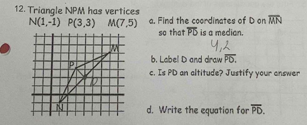 Triangle NPM has vertices
N(1,-1) P(3,3) M(7,5) a. Find the coordinates of D on overline MN
so that overline PD is a median. 
b. Label D and draw overline PD.
c. Is PD an altitude? Justify your answer 
d. Write the equation for overline PD.