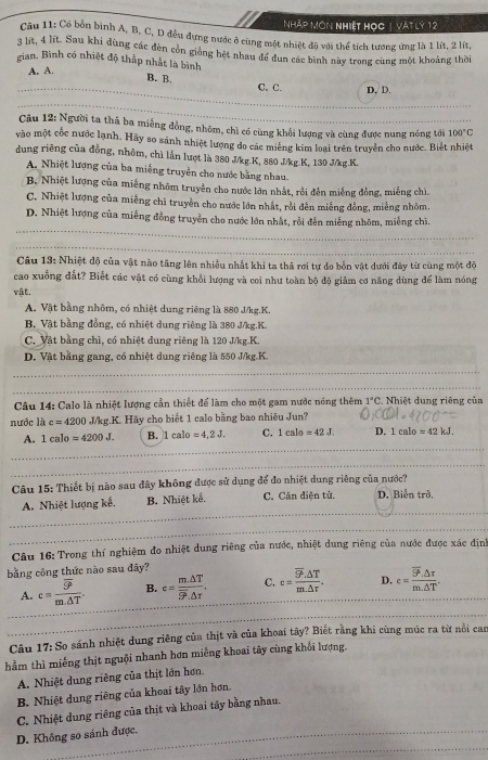 Nhập Môn nhiệt học | vật lý 12
Câu 11: Có bòn bình A, B, C, D đều dựng nước ở cùng một nhiệt đô với thể tích tương ứng là 1 lít, 2 lít,
3 lit, 4 lit. Sau khi đùng các đèn còn gióng hệt nhau đề đun các bình này trong cùng một khoảng thời
gian. Bình có nhiệt độ thấp nhất là bình
A. A.
B. B.
C. C. D, D.
_
Cầu 12: Người ta thả ba miếng đồng, nhôm, chì có cùng khổi lương và cùng được nung nóng tới 100°C
vào một cốc nước lạnh. Hãy so sánh nhiệt lượng do các miêng kim loại trên truyền cho nước. Biết nhiệt
dung riêng của đồng, nhôm, chì lần lượt là 380 J/kg.K, 880 J/kg.K, 130 J/kg.K.
A. Nhiệt lượng của ba miếng truyền cho nước bằng nhau.
B. Nhiệt lượng của miếng nhôm truyền cho nước lớn nhất, rồi đến miếng đồng, miếng chì
C. Nhiệt lượng của miềng chì truyền cho nước lớn nhất, rỗi đến miếng đồng, miếng nhỏm,
_
D. Nhiệt lượng của miếng đồng truyền cho nước lớn nhất, rỗi đến miếng nhôm, miễng chì.
_
_
_
Câu 13: Nhiệt độ của vật nào tăng lên nhiều nhất khi ta thả rơi tự do bốn vật dưới đây từ cùng một độ
cao xuống đất? Biết các vật có cùng khổi lượng và coi như toàn bộ độ giảm cơ năng dùng để làm nóng
VE.
A. Vật bằng nhôm, có nhiệt dung riêng là 880 J/kg.K.
B. Vật bằng đồng, có nhiệt dung riêng là 380 J/kg.K.
C. Vật bằng chì, có nhiệt dung riêng là 120 J/kg.K.
D. Vật bằng gang, có nhiệt dung riêng là 550 J/kg K.
_
Câu 14: Calo là nhiệt lượng cần thiết để làm cho một gam nước nóng thêm 1°C.  Nhiệt dung riêng của
nước là c=4200 J/kg.K. Hãy cho biết 1 calo bằng bao nhiêu Jun?
A. 1calo=4200J. B. 1calo=4,2J. C. 1calo=42J. D. 1ealo=42kJ.
_
Câu 15: Thiết bị nào sau đây không được sử dụng để đo nhiệt dung riêng của nước?
A. Nhiệt lượng kế. B. Nhiệt kể. C. Cân diện tử, D. Biến trở,
Câu 16: Trong thí nghiệm đo nhiệt dung riêng của nước, nhiệt dung riêng của nước được xác định
bằng công thức nào sau đây?
A. c=frac overline 9°m△ T. B. c=frac m.△ Toverline SP.△ t. C. c=frac overline S^2.△ Tm.△ r. D. c=frac overline 9°.△ tau m.△ T.
Câu 17: So sánh nhiệt dung riêng của thịt và của khoai tây? Biết rằng khi cùng múc ra từ nổi can
hầm thì miếng thịt nguội nhanh hơn miêng khoai tây cùng khối lượng,
A. Nhiệt dung riêng của thịt lớn hơn.
B. Nhiệt dung riêng của khoai tây lớn hơn.
C. Nhiệt dung riêng của thịt và khoai tây bằng nhau.
D. Không so sánh được.