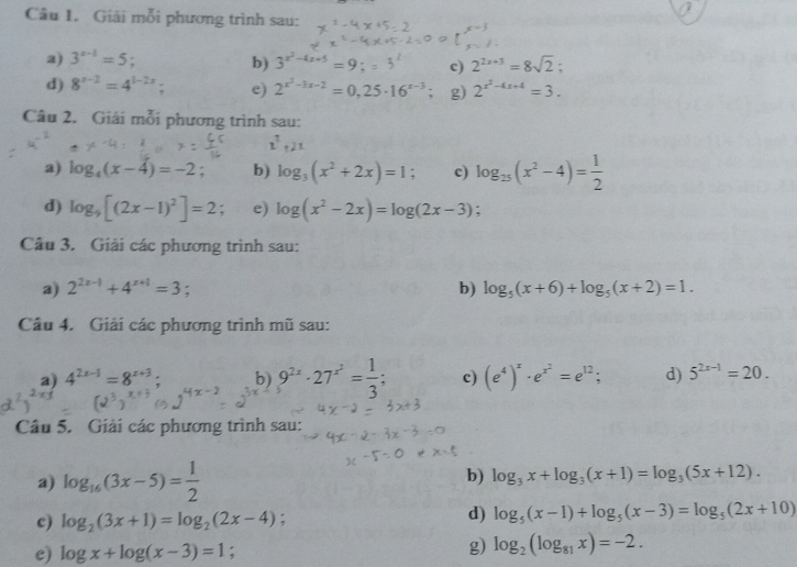 Giải mỗi phương trình sau:
2) 3^(x-1)=5 3^(x^2)-4x+5= c) 2^(2x+3)=8sqrt(2):
b)
d) 8^(x-2)=4^(1-2x) e) 2^(x^2)-3x-2=0,25· 16^(x-3) g) 2^(x^2)-4x+4=3.
Câu 2. Giải mỗi phương trình sau:
a) log _4(x-4)=-2; b) log _3(x^2+2x)=1 : c) log _25(x^2-4)= 1/2 
d) log _9[(2x-1)^2]=2 : e) log (x^2-2x)=log (2x-3).
Câu 3. Giải các phương trình sau:
a) 2^(2x-1)+4^(x+1)=3; b) log _5(x+6)+log _5(x+2)=1.
Câu 4. Giải các phương trình mũ sau:
a) 4^(2x-1)=8^(x+3); b) 9^(2x)· 27^(x^2)= 1/3 ; c) (e^4)^x· e^(x^2)=e^(12); d) 5^(2x-1)=20.
Câu 5. Giải các phương trình sau:
a) log _16(3x-5)= 1/2  b) log _3x+log _3(x+1)=log _3(5x+12).
c) log _2(3x+1)=log _2(2x-4) :
d) log _5(x-1)+log _5(x-3)=log _5(2x+10)
e) log x+log (x-3)=1;
g) log _2(log _81x)=-2.