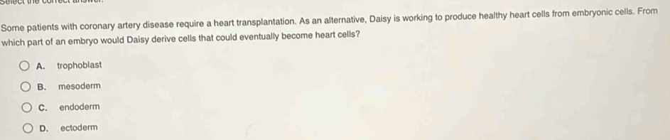 Some patients with coronary artery disease require a heart transplantation. As an alternative, Daisy is working to produce healthy heart cells from embryonic cells. From
which part of an embryo would Daisy derive cells that could eventually become heart cells?
A. trophoblast
B. mesoderm
C. endoderm
D. ectoderm