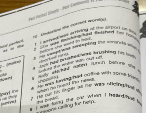 Pasl Peílecê Single - Pasí Carlinutus 
past perfect, 10 Underline the correct word(s). 
1 I arrived/was arriving at the airport on fime 
2 She was finishing/had finished her home 
before she went to bed. 
as in the 
3 He swept/was sweeping the veranda whe 
7... (make) doorbell rang. 
4 Jack had brushed/was brushing his teeth 
before the water was cut off. 
down) 5 Sally ate/had eaten lunch before she 
shopping. 
6 He was having/had coffee with some fried 
(pay) the when he heard the news. 
(arrive). as they 7 He cut his finger as he was slicing/had 
the bread. 
8 I was fixing the car when I heard/had h 
meone calling for help.