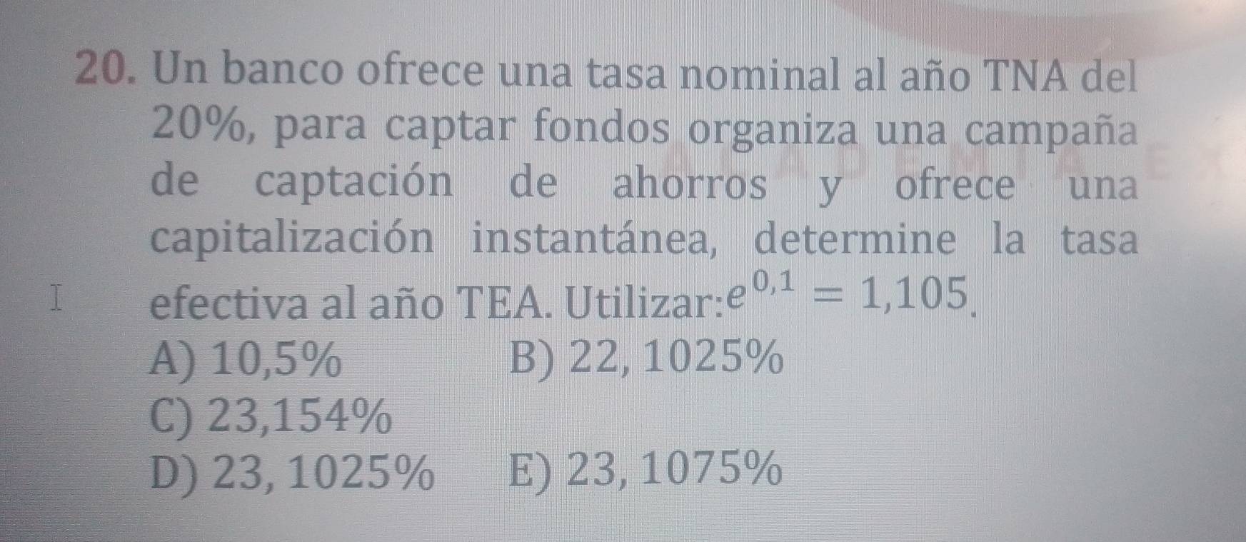 Un banco ofrece una tasa nominal al año TNA del
20%, para captar fondos organiza una campaña
de captación de ahorros y ofrece una
capitalización instantánea, determine la tasa
efectiva al año TEA. Utilizar: e^(0,1)=1,105.
A) 10,5% B) 22, 1025%
C) 23,154%
D) 23, 1025% E) 23, 1075%