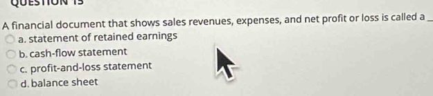 A financial document that shows sales revenues, expenses, and net profit or loss is called a_
a. statement of retained earnings
b. cash-flow statement
c. profit-and-loss statement
d. balance sheet