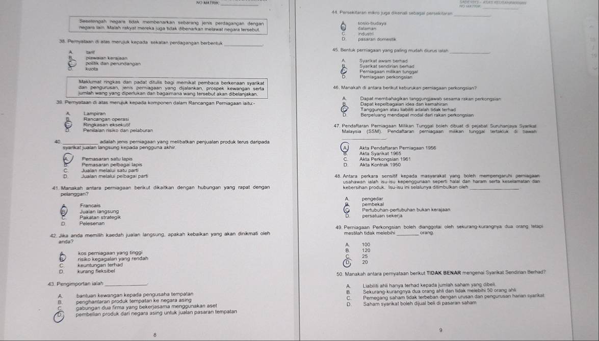 NO MA TFK SAD CHOT- ASAS RCUSAMBMANAH
_
_
44. Persekitaran míkro juga dikenali sebagai persekitaran_
Seselengah negara tidak membenarkan sebarang jenis perdagangan dengan
negara lain. Malah rakyat mereka juga tidak dibenarkan melawat negara tersebut. sosio-budaya dalaman
C ndustri
。
38. Pemyataan di atas merujuk kepada sekatan perdagangan berbentuk _pasaran domestik
A tarf 45. Bentuk perniagaan yang paling mudah diurus iaiah_
piawaian kerajaan
politik dan berundangan Syarikat sendirian berhad Syarikat awam berhad
kuota Perniagaan milikan tunggal
Periagaan perkongsian
Maklumat ringkas dan padat ditulis bagi memikat pembaca berkenaan syarikat
dan pengurusan, jenis pemiagaan yang dijalankan, prospek kewangan serta 46. Manakah di antara berikut keburukan pemiagaan perkongsian?
jumlah wang yang diperlukan dan bagaimana wang tersebut akan dibelanjakan A. Dapat membahagikan tanggungjawab sesama rakan perkongsian
39. Pemyataan di atas merujuk kepada komponen dalam Rancangan Perniagaan iaitu:- Dapat kepelbagaian idea dan kemahiran
A Lampiran D Berpeluang mendapat modal dari rakan perkongsian
Rancangan operasi Ringkasan eksekutif
Penilaian risiko dan pelaburan 47. Pendaftaran Periagaan Milikan Tunggal boleh dibuat di pejabat Suruhanjaya Syankal
Malaysia (SSM). Pendaftaran pemlagaan milikan tunggal tertakluk di bawan
40 _ adalah jenis perniagaan yang melibatkan penjualan produk terus daripada
A. Akta Pendaftaran Perniagaan 1956
Akta Syarikat 1965
C Akta Perkongsian 1961
Pemasaran pelbagai lapis
Jualan melalui satu parti Akta Kontrak 1950
D. Jualan melaluí pelbagai part 48. Antara perkara sensițif kepada masyarakat yang boleh mempengaruhi periagaan
usahawan ialah isu-isu kepenggunaan seperti halai dan haram serta keselamatan dan 
41. Manakah antara perniagaan berikut dikaitkan dengan hubungan yang rapat dengan kebersihan produk. Isu-isu ini selalunya ditimbulkan oleh_
pelanggan?
q
Francais pembekal pengedar
a
Jualan langsung Pertubuhan-pertubuhan bukan kerajaan
Pakatan strategik persatuan sekerja
D
D Pelesenan
49. Perniagaan Perkongsian boleh dianggotai oleh sekurang-kurangnya dua orang tetapi
42. Jika anda memilih kaedah jualan langsung, apakah kebaikan yang akan dinikmati oleh mestilah tidak melebihi orang.
anda?
B.
kos perniagaan yang tinggi A. 100 120
risiko kegagalan yang rendah C
keuntungan terhad D
D. kurang fieksibel
50. Manakah antara pernyataan berikut TIDAK BENAR mengenai Syarikat Sendirian Berhad?
43. Pengimportan ialah A. Liabiliti ahli hanya terhad kepada jumlah saham yang dibeli
A. bantuan kewangan kepada pengusaha tempatan B. Sekurang-kurangnya dua orang ahli dan tidak melebihi 50 orang ahli
B. penghantaran produk tempatan ke negara asing C. Pemegang saham tidak terbeban dengan urusan dan pengurusan harian syankat
C gabungan dua firma yang bekerjasama menggunakan aset D. Saham syarikat boleh dijual beli di pasaran saham
D.  pembelian produk dari negara asing untuk jualan pasaran tempatan
9
B