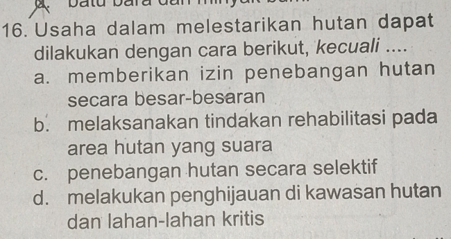 Usaha dalam melestarikan hutan dapat
dilakukan dengan cara berikut, kecuali ....
a. memberikan izin penebangan hutan
secara besar-besaran
b. melaksanakan tindakan rehabilitasi pada
area hutan yang suara
c. penebangan hutan secara selektif
d. melakukan penghijauan di kawasan hutan
dan lahan-lahan kritis