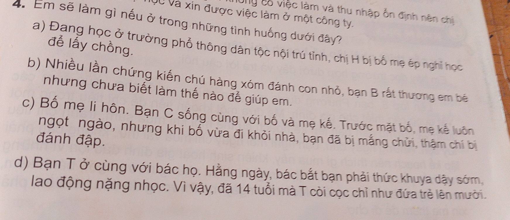 l0ng có việc làm và thu nhập ổn định nên chị
QC Và xin được việc làm ở một công ty.
4. Em sẽ làm gì nếu ở trong những tình huống dưới đây?
để lấy chồng.
a) Đang học ở trường phổ thông dân tộc nội trú tỉnh, chị H bị bố mẹ ép nghĩ học
b) Nhiều lần chứng kiến chú hàng xóm đánh con nhỏ, bạn B rất thương em bé
nhưng chưa biết làm thế nào để giúp em.
c) Bố mẹ li hôn. Bạn C sống cùng với bố và mẹ kế. Trước mặt bố, mẹ kế luôn
ngọt ngào, nhưng khi bố vừa đi khỏi nhà, bạn đã bị mắng chửi, thậm chỉ bị
đánh đập.
d) Bạn T ở cùng với bác họ. Hằng ngày, bác bắt bạn phải thức khuya dậy sớm,
lao động nặng nhọc. Vì vậy, đã 14 tuổi mà T còi cọc chỉ như đứa trẻ lên mười.