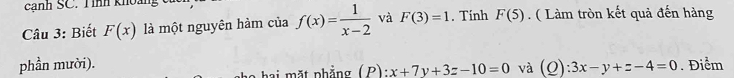 cạnh SC. Tính khoảng 
Câu 3: Biết F(x) là một nguyên hàm của f(x)= 1/x-2  và F(3)=1. Tính F(5). ( Làm tròn kết quả đến hàng 
phần mười). . Điểm 
hai mặt phẳng (P): x+7y+3z-10=0 và