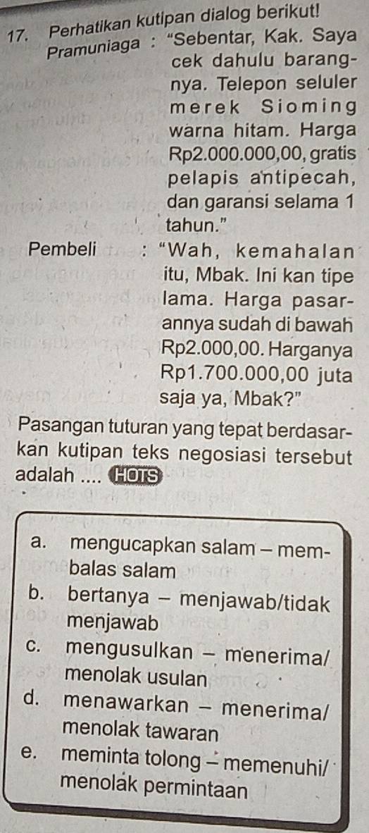 Perhatikan kutipan dialog berikut!
Pramuniaga : “Sebentar, Kak. Saya
cek dahulu barang-
nya. Telepon seluler
merek Sioming
warna hitam. Harga
Rp2.000.000,00, gratis
pelapis antipecah,
dan garansi selama 1
tahun.”
Pembeli : “Wah， kemahalan
itu, Mbak. Ini kan tipe
lama. Harga pasar-
annya sudah di bawah
Rp2.000,00. Harganya
Rp1.700.000,00 juta
saja ya, Mbak?"
Pasangan tuturan yang tepat berdasar-
kan kutipan teks negosiasi tersebut
adalah .... HOTS
a. mengucapkan salam — mem-
balas salam
b. bertanya - menjawab/tidak
menjawab
c. mengusulkan — menerima/
menolak usulan
d. menawarkan - menerima/
menolak tawaran
e. meminta tolong - memenuhi/ 
menolák permintaan