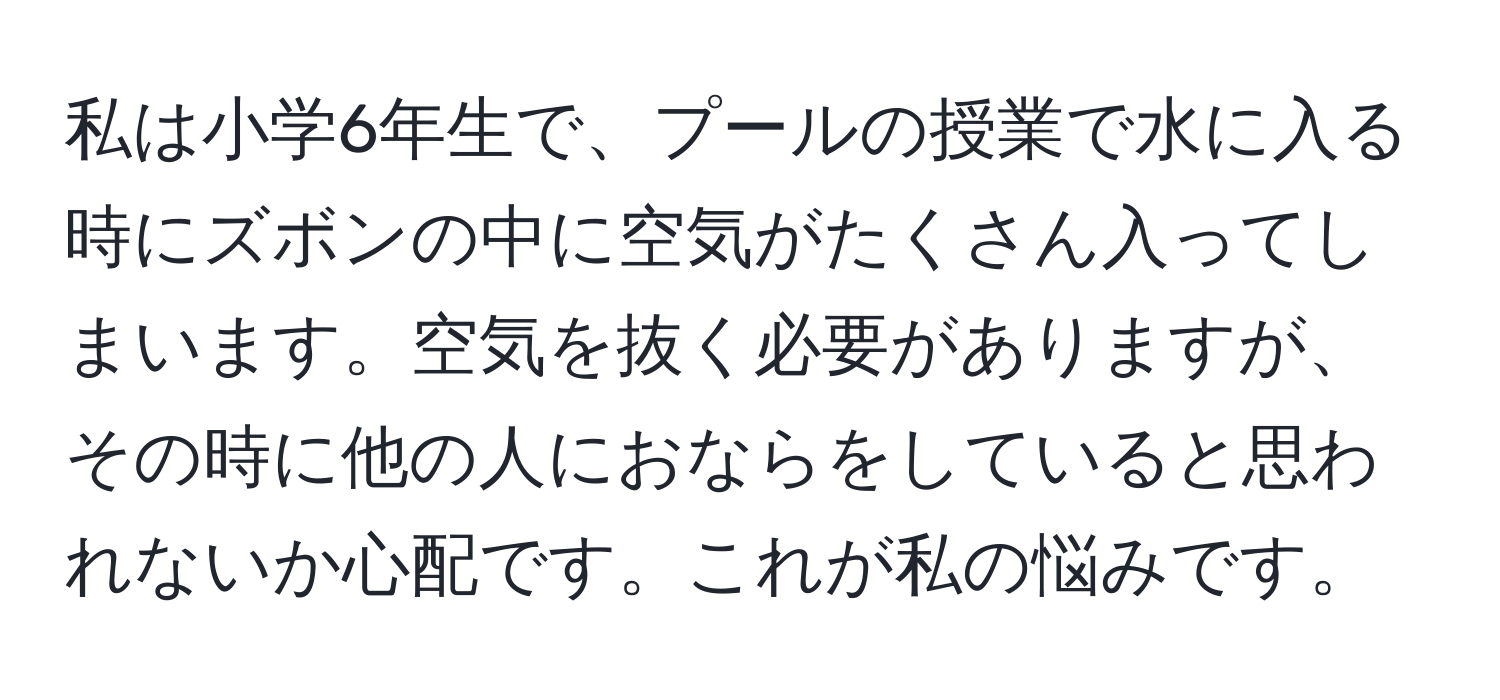 私は小学6年生で、プールの授業で水に入る時にズボンの中に空気がたくさん入ってしまいます。空気を抜く必要がありますが、その時に他の人におならをしていると思われないか心配です。これが私の悩みです。