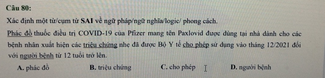 Xác định một từ/cụm từ SAI về ngữ pháp/ngữ nghĩa/logic/ phong cách.
Phác đồ thuốc điều trị COVID-19 của Pfizer mang tên Paxlovid được dùng tại nhà dành cho các
bệnh nhân xuất hiện các triệu chứng nhẹ đã được Bộ Y tế cho phép sử dụng vào tháng 12/2021 đối
với người bệnh từ 12 tuổi trở lên.
A. phác đồ B. triệu chứng C. cho phép D. người bệnh